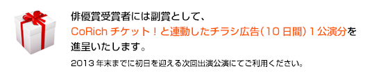 俳優賞受賞者には副賞として、
    CoRichチケット！と連動したチラシ広告（10日間）１公演分を進呈いたします。
    2013年末までに初日を迎える次回出演公演にてご利用ください。