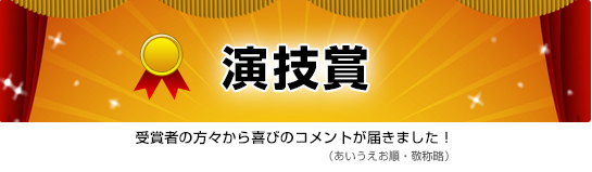 演技賞　受賞者の方々から喜びのコメントが届きました！（あいうえお順・敬称略）